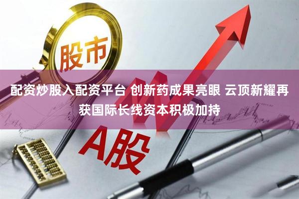 配资炒股入配资平台 创新药成果亮眼 云顶新耀再获国际长线资本积极加持