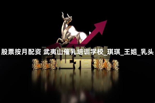 股票按月配资 武夷山催乳培训学校_琪琪_王姐_乳头