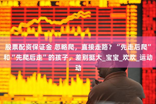 股票配资保证金 忽略爬，直接走路？“先走后爬”和“先爬后走”的孩子，差别挺大_宝宝_欢欢_运动