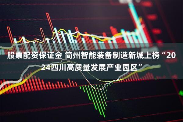 股票配资保证金 简州智能装备制造新城上榜“2024四川高质量发展产业园区”