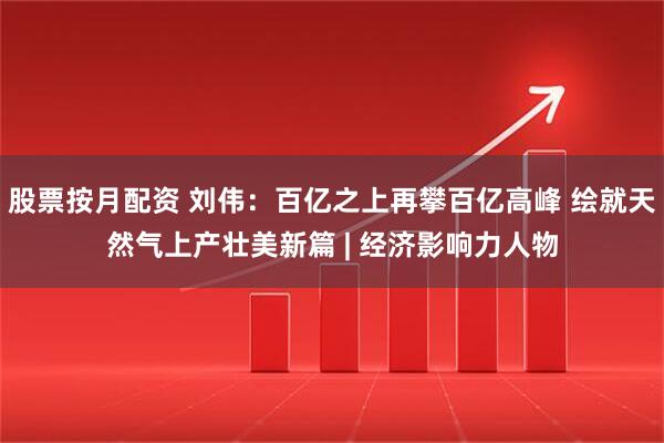 股票按月配资 刘伟：百亿之上再攀百亿高峰 绘就天然气上产壮美新篇 | 经济影响力人物