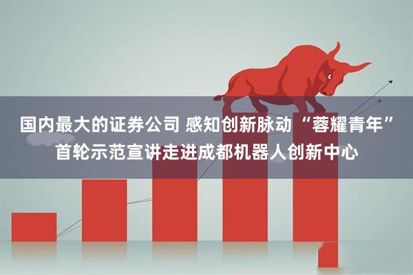 国内最大的证券公司 感知创新脉动 “蓉耀青年”首轮示范宣讲走进成都机器人创新中心