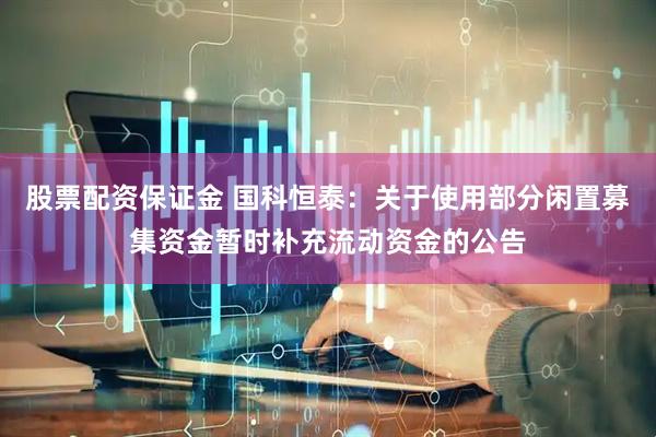 股票配资保证金 国科恒泰：关于使用部分闲置募集资金暂时补充流动资金的公告