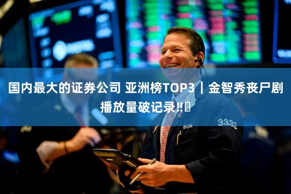 国内最大的证券公司 亚洲榜TOP3｜金智秀丧尸剧播放量破记录‼️