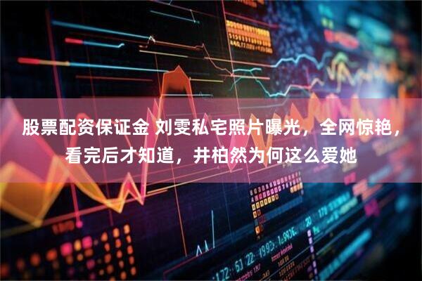 股票配资保证金 刘雯私宅照片曝光，全网惊艳，看完后才知道，井柏然为何这么爱她