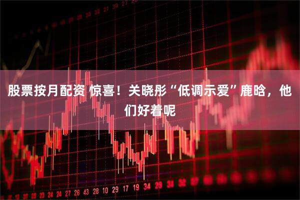 股票按月配资 惊喜！关晓彤“低调示爱”鹿晗，他们好着呢