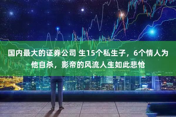国内最大的证券公司 生15个私生子，6个情人为他自杀，影帝的风流人生如此悲怆