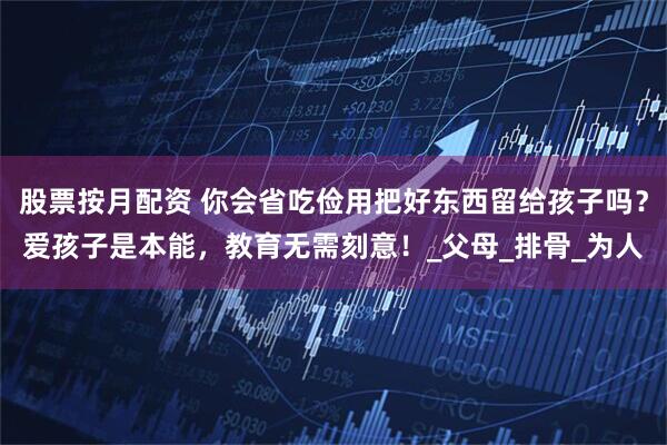 股票按月配资 你会省吃俭用把好东西留给孩子吗？爱孩子是本能，教育无需刻意！_父母_排骨_为人