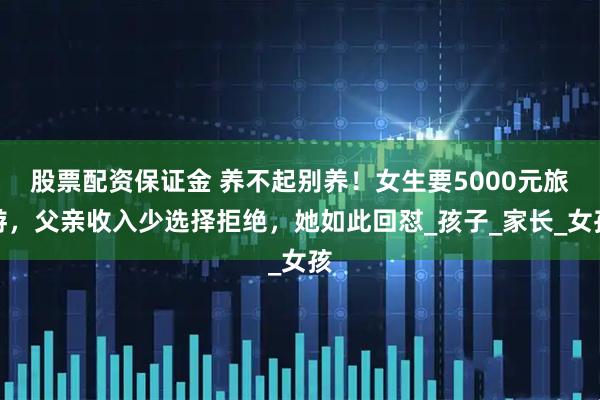 股票配资保证金 养不起别养！女生要5000元旅游，父亲收入少选择拒绝，她如此回怼_孩子_家长_女孩