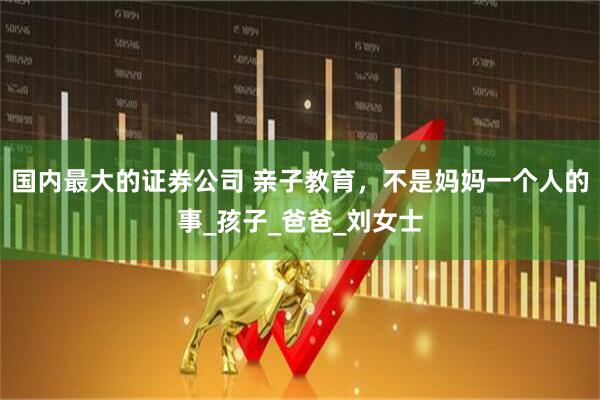 国内最大的证券公司 亲子教育，不是妈妈一个人的事_孩子_爸爸_刘女士