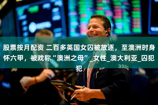 股票按月配资 二百多英国女囚被放逐，至澳洲时身怀六甲，被戏称“澳洲之母”_女性_澳大利亚_囚犯