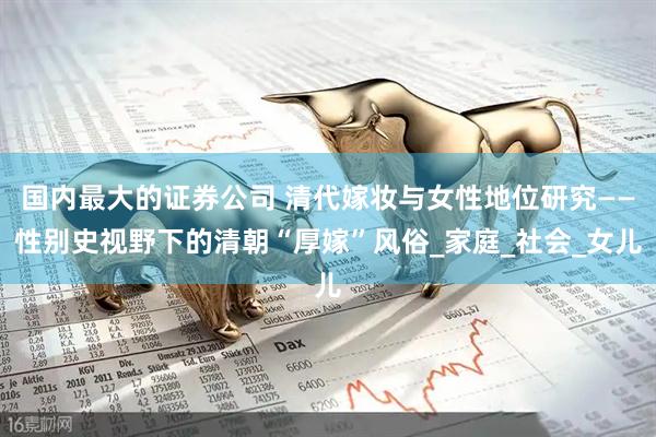 国内最大的证券公司 清代嫁妆与女性地位研究——性别史视野下的清朝“厚嫁”风俗_家庭_社会_女儿
