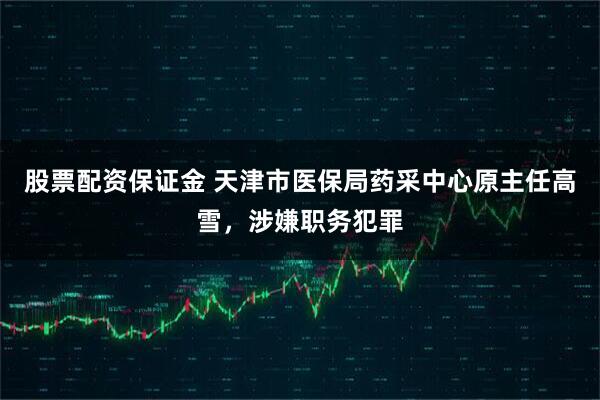 股票配资保证金 天津市医保局药采中心原主任高雪，涉嫌职务犯罪