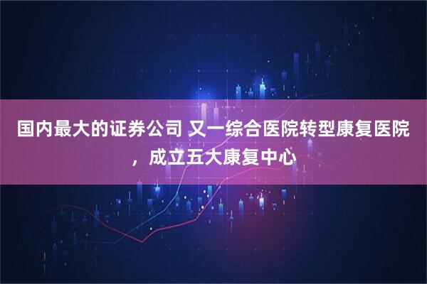 国内最大的证券公司 又一综合医院转型康复医院，成立五大康复中心