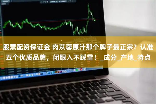 股票配资保证金 肉苁蓉原汁那个牌子最正宗？认准五个优质品牌，闭眼入不踩雷！_成分_产地_特点