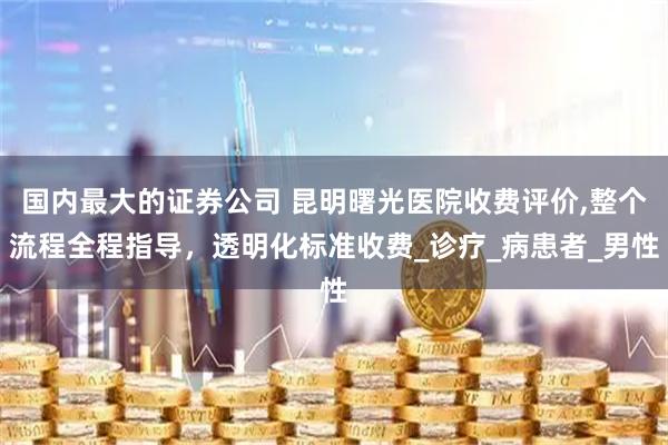 国内最大的证券公司 昆明曙光医院收费评价,整个流程全程指导，透明化标准收费_诊疗_病患者_男性