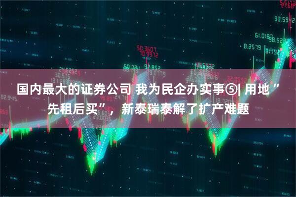 国内最大的证券公司 我为民企办实事⑤| 用地“先租后买”，新泰瑞泰解了扩产难题