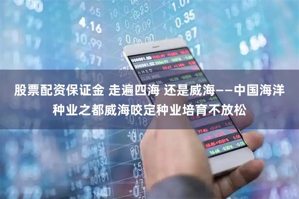 股票配资保证金 走遍四海 还是威海——中国海洋种业之都威海咬定种业培育不放松