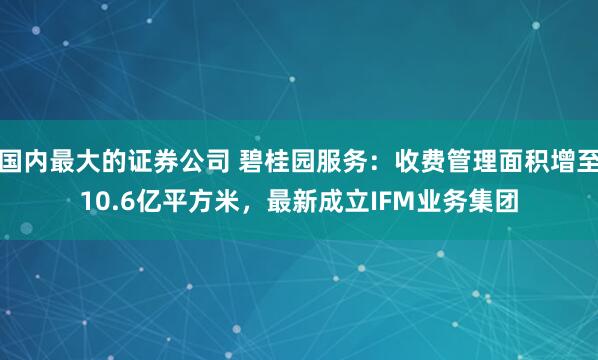 国内最大的证券公司 碧桂园服务：收费管理面积增至10.6亿平方米，最新成立IFM业务集团