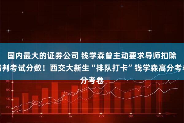 国内最大的证券公司 钱学森曾主动要求导师扣除错判考试分数！西交大新生“排队打卡”钱学森高分考卷