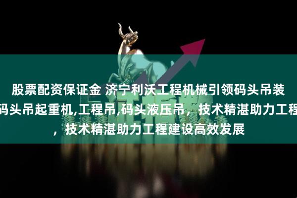 股票配资保证金 济宁利沃工程机械引领码头吊装新潮流，主营码头吊起重机,工程吊,码头液压吊，技术精湛助力工程建设高效发展