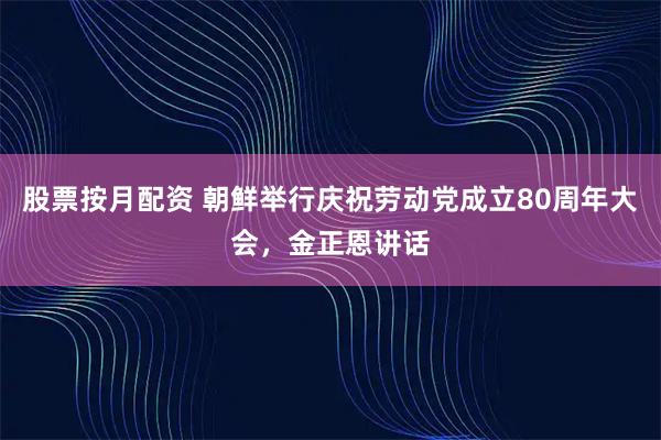 股票按月配资 朝鲜举行庆祝劳动党成立80周年大会，金正恩讲话