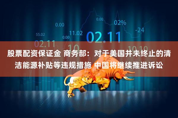 股票配资保证金 商务部：对于美国并未终止的清洁能源补贴等违规措施 中国将继续推进诉讼