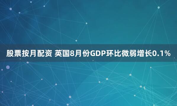 股票按月配资 英国8月份GDP环比微弱增长0.1%