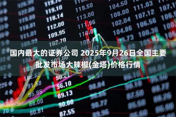 国内最大的证券公司 2025年9月26日全国主要批发市场大辣椒(金塔)价格行情