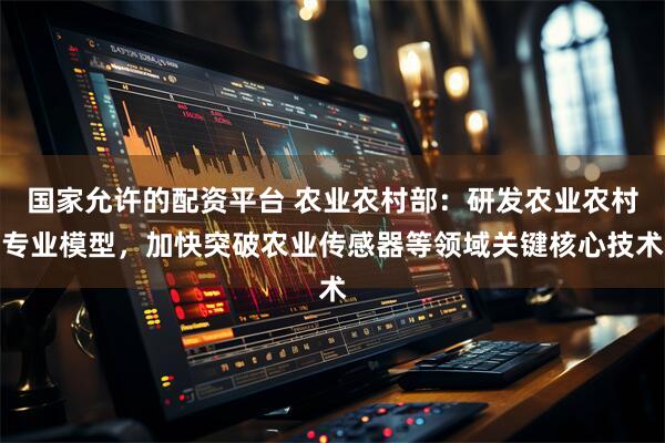 国家允许的配资平台 农业农村部：研发农业农村专业模型，加快突破农业传感器等领域关键核心技术