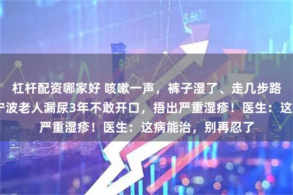 杠杆配资哪家好 咳嗽一声，裤子湿了、走几步路，又失控了……宁波老人漏尿3年不敢开口，捂出严重湿疹！医生：这病能治，别再忍了