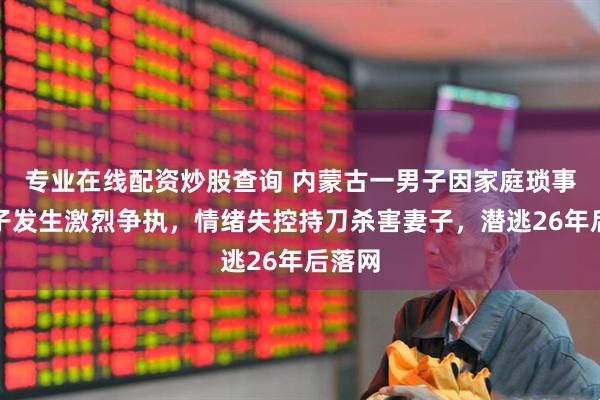 专业在线配资炒股查询 内蒙古一男子因家庭琐事与妻子发生激烈争执，情绪失控持刀杀害妻子，潜逃26年后落网