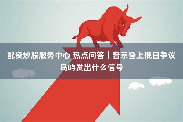配资炒股服务中心 热点问答｜普京登上俄日争议岛屿发出什么信号