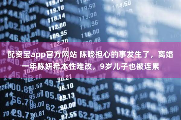 配资宝app官方网站 陈晓担心的事发生了，离婚一年陈妍希本性难改，9岁儿子也被连累