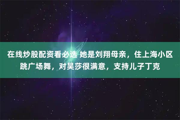在线炒股配资看必选 她是刘翔母亲，住上海小区跳广场舞，对吴莎很满意，支持儿子丁克