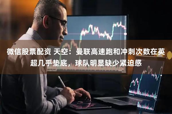微信股票配资 天空：曼联高速跑和冲刺次数在英超几乎垫底，球队明显缺少紧迫感